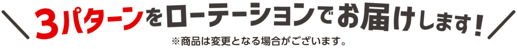 3パターンをローテーションでお届けします！