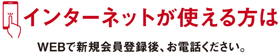 インターネットが使える方はWEBで新規会員登録後、お電話ください。
